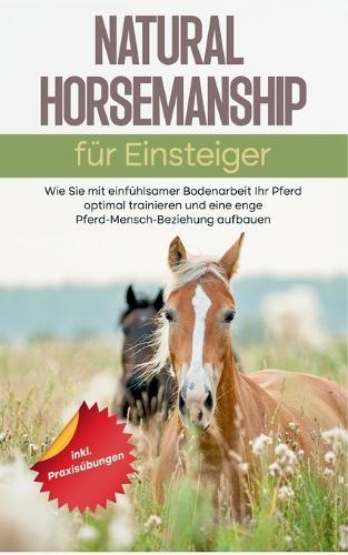 Natural Horsemanship für Einsteiger: Wie Sie mit einfühlsamer Bodenarbeit Ihr Pferd optimal trainieren und eine enge Pferd-Mensch-Beziehung aufbauen - inkl. Praxisübungen