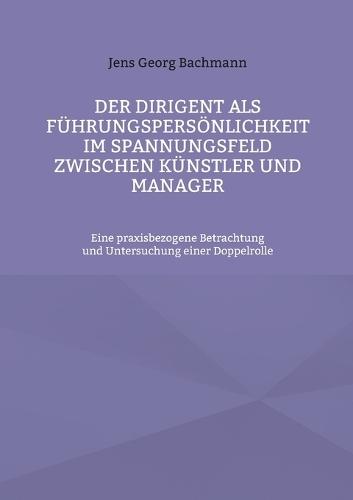 Der Dirigent als Führungspersönlichkeit im Spannungsfeld zwischen Künstler und Manager: Eine praxisbezogene Betrachtung und Untersuchung einer Doppelrolle