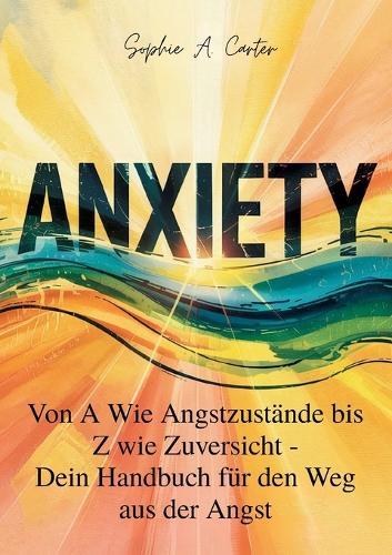 Anxiety: Von A wie Angstzustände bis Z wie Zuversicht, Dein Handbuch für den Weg aus der Angst