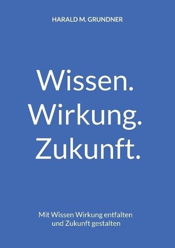 Wissen. Wirkung. Zukunft.: Mit Wissen Wirkung entfalten und Zukunft gestalten