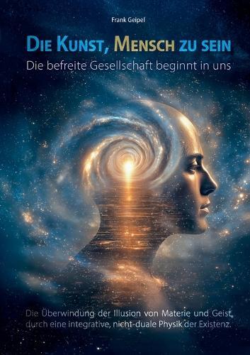 Die Kunst, Mensch zu sein - Die befreite Gesellschaft beginnt in uns: Die Überwindung der Illusion von Materie und Geist durch eine integrative, nicht-duale Physik der Existenz