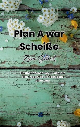 Plan A war scheiße - Zum Glück: Ein Überlebensbuch für alle, die sich fragen, ob sie noch ganz dicht sind