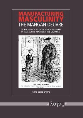 Manufacturing Masculinity: The Mangan Oeuvre - Global Reflections on J.A. Mangan's Studies of Masculinity, Imperialism and Militarism