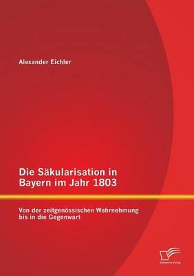 Die Säkularisation in Bayern im Jahr 1803: Von der zeitgenössischen Wahrnehmung bis in die Gegenwart