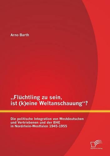 """Flüchtling zu sein, ist (k)eine Weltanschauung? Die politische Integration von Westdeutschen und Vertriebenen und der BHE in Nordrhein-Westfalen 1945-1955"