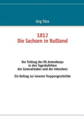 1812 - Die Sachsen in Rußland: Der Feldzug des VII.Armeekorps in den Tagesbefehlen des Generalstabes und der Intendanz