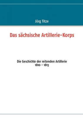 Das sächsische Artillerie-Korps: Die Geschichte der reitenden Artillerie 1810 - 1813