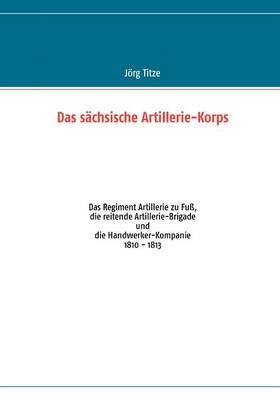 Das sächsische Artillerie-Korps: Das Regiment Artillerie zu Fuß, die reitende Artillerie-Brigade und die Handwerker-Kompanie
