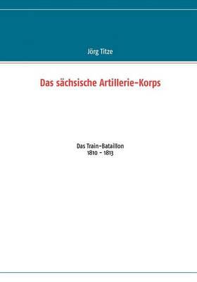Das sächsische Artillerie-Korps: Das Train-Bataillon 1810 - 1813