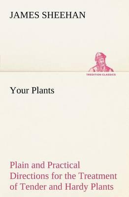 Your Plants Plain and Practical Directions for the Treatment of Tender and Hardy Plants in the House and in the Garden
