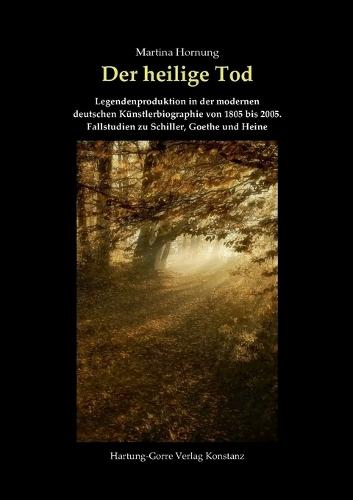 Der heilige Tod: Legendenproduktion in der modernen deutschen Künstlerbiographie von 1805 bis 2005. Fallstudien zu Schiller, Goethe und Heine