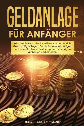 Geldanlage fur Anfanger: Wie Sie die Kunst des Investierens lernen und Ihr Geld richtig anlegen. Durch finanzielle Intelligenz sicher, einfach und flexibel sparen. Vermoegen aufbauen und erhalten.