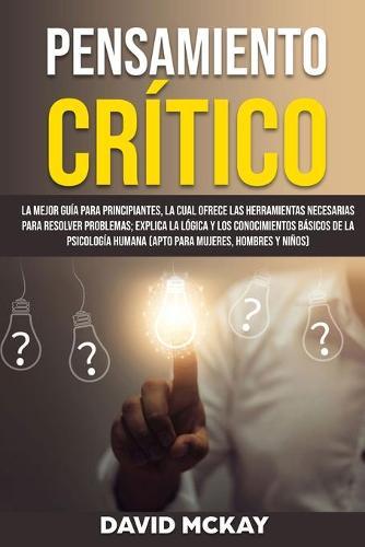 Pensamiento Critico: La mejor guia para principiantes, la cual ofrece las herramientas necesarias para resolver problemas; explica la logica y los conocimientos basicos de la psicologia humana (apto para mujeres, hombres y ninos)