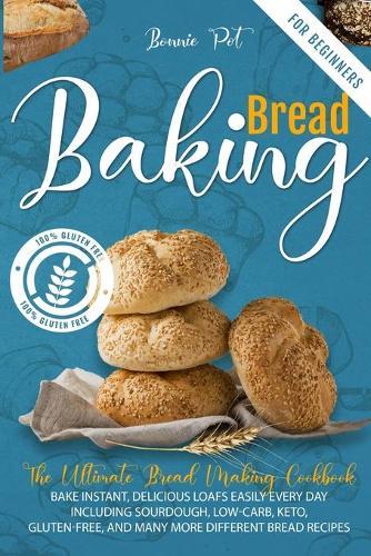 Baking Bread For Beginners: The Ultimate Bread Making Cookbook. Bake Instant, Delicious Loafs Easily Every Day - Including Sourdough, Low-Carb, Keto, Gluten-Free, And Many More Different Bread Recipes