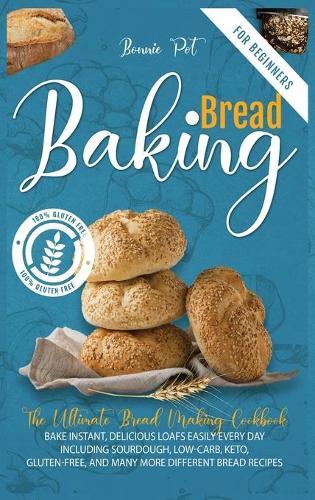 Baking Bread For Beginners: The Ultimate Bread Making Cookbook. Bake Instant, Delicious Loafs Easily Every Day - Including Sourdough, Low-Carb, Keto, Gluten-Free, And Many More Different Bread Recipes