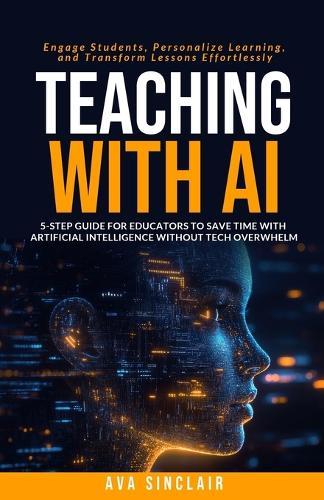 Teaching with AI: 5-Step Guide for Educators to Save Time with Artificial Intelligence Without Tech Overwhelm-Engage Students, Personalize Learning, and Transform Lessons Effortlessly