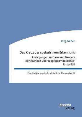 Das Kreuz der spekulativen Erkenntnis. Auslegungen zu Franz von Baaders ""Vorlesungen über religiöse Philosophie"" - Erster Teil: Eine Einführung in die christliche Theosophie IV