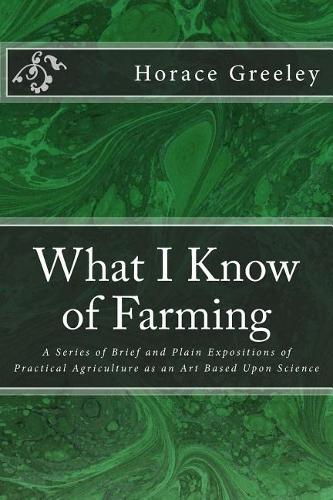 What I Know of Farming: A Series of Brief and Plain Expositions of Practical Agriculture as an Art Based Upon Science