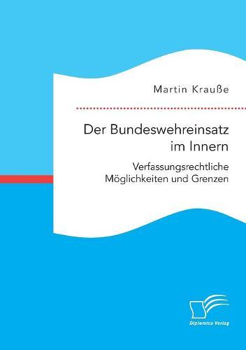 Der Bundeswehreinsatz im Innern: Verfassungsrechtliche Moeglichkeiten und Grenzen
