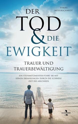 Der Tod & Die Ewigkeit - Trauer und Trauerbewältigung: Ein Steinmetzmeister führt Sie mit seinen Erfahrungen durch die schwere Zeit des Abschieds