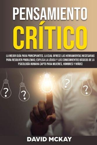 Pensamiento Critico: La mejor guia para principiantes, la cual ofrece las herramientas necesarias para resolver problemas; explica la logica y los conocimientos basicos de la psicologia humana (apto para mujeres, hombres y ninos)