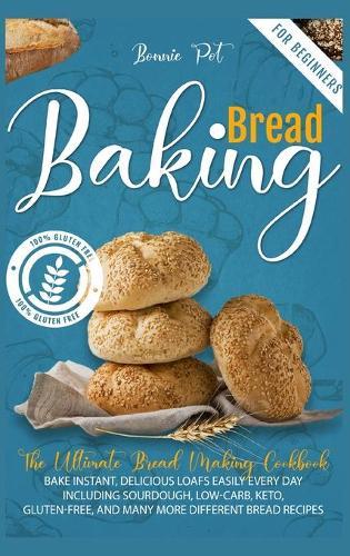 Baking Bread For Beginners: The Ultimate Bread Making Cookbook. Bake Instant, Delicious Loafs Easily Every Day - Including Sourdough, Low-Carb, Keto, Gluten-Free, And Many More Different Bread Recipes
