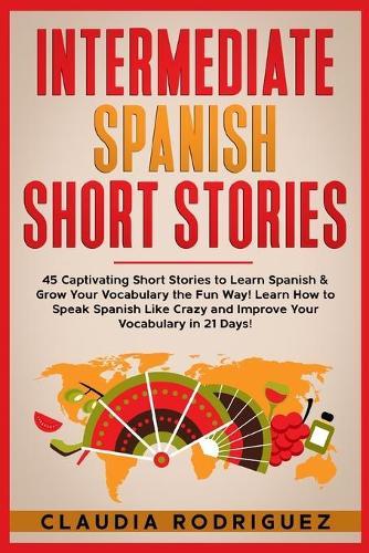 Intermediate Spanish Short Stories: 45 Captivating Short Stories to Learn Spanish & Grow Your Vocabulary the Fun Way! Learn How to Speak Spanish Like Crazy and Improve Your Vocabulary in 21 Days!