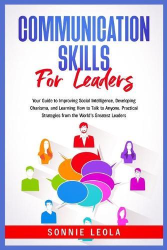 Communication Skills for Leaders: Your Guide to Improving Social Intelligence, Developing Charisma, and Learning How to Talk to Anyone. Practical Strategies from the World's Greatest Leaders