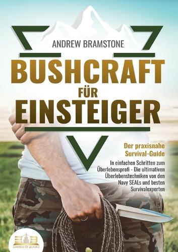 BUSHCRAFT FÜR EINSTEIGER - Der praxisnahe Survival-Guide: In einfachen Schritten zum Überlebensprofi - Die ultimativen Überlebenstechniken von den Navy SEALs und besten Survivalexperten
