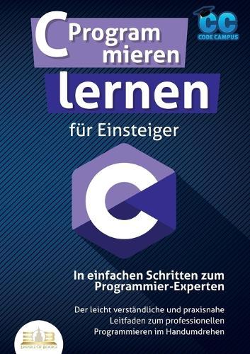 C Programmieren lernen für Einsteiger - In einfachen Schritten zum Programmier-Experten: Der leicht verständliche und praxisnahe Leitfaden zum professionellen Programmieren im Handumdrehen