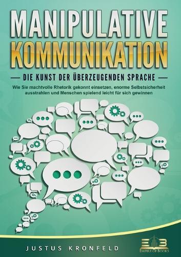 MANIPULATIVE KOMMUNIKATION - Die Kunst der überzeugenden Sprache: Wie Sie machtvolle Rhetorik gekonnt einsetzen, enorme Selbstsicherheit ausstrahlen und Menschen spielend leicht für sich gewinnen
