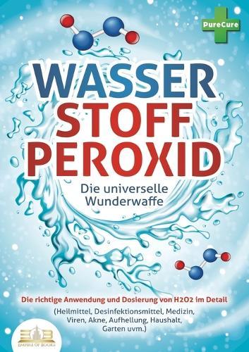 WASSERSTOFFPEROXID - Die universelle Wunderwaffe: Die richtige Anwendung und Dosierung von H2O2 im Detail (Heilmittel, Desinfektionsmittel, Medizin, Viren, Akne, Aufhellung, Haushalt, Garten uvm.)