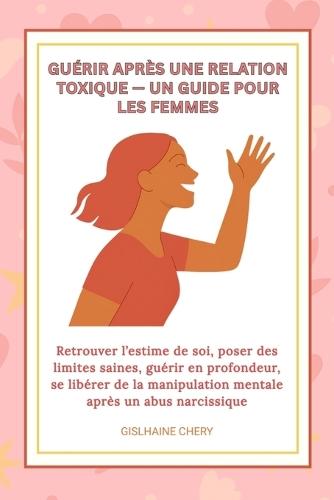 Guerir Apres Une Relation Toxique- Un Guide Pour Les Femmes: Retrouver l'estime de soi, poser des limites saines, guérir en profondeur, se libérer de la manipulation mentale après un abus narcissique