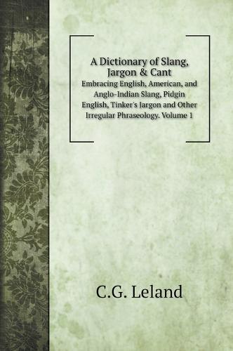 A Dictionary of Slang, Jargon & Cant: Embracing English, American, and Anglo-Indian Slang, Pidgin English, Tinker's Jargon and Other Irregular Phraseology. Volume 1
