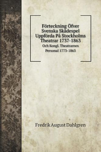 Foerteckning OEfver Svenska Skadespel Uppfoerda Pa Stockholms Theatrar 1737-1863: Och Kongl. Theatrarnes Personal 1773-1863
