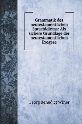 Grammatik des neutestamentlichen Sprachidioms: Als sichere Grundlage der neutestamentlichen Exegese