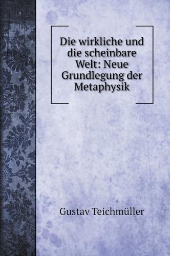 Die wirkliche und die scheinbare Welt: Neue Grundlegung der Metaphysik