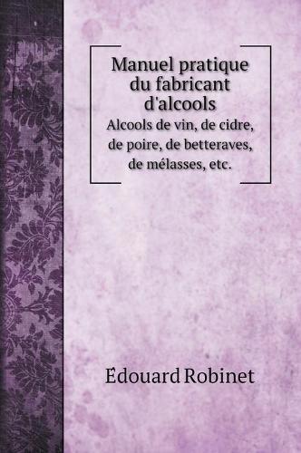 Manuel pratique du fabricant d'alcools: Alcools de vin, de cidre, de poire, de betteraves, de me&#769;lasses, etc.