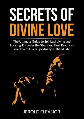 Secrets of Divine Love: The Ultimate Guide to Spiritual Living and Healing, Discover the Steps and Best Practices on How to Live a Spiritually-Fulfilled Life