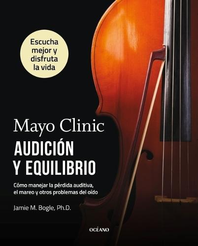 Mayo Clinic. Audición Y Equilibrio / Mayo Clinic. Hearing and Balance: Cómo Manejar La Pérdida Auditiva, El Mareo Y Otros Problemas del Oído / How to Manage Hearing Loss, Dizziness, and Other Ear Problems