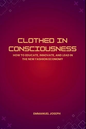 Clothed in Consciousness, How to Educate, Innovate, and Lead in the New Fashion Economy