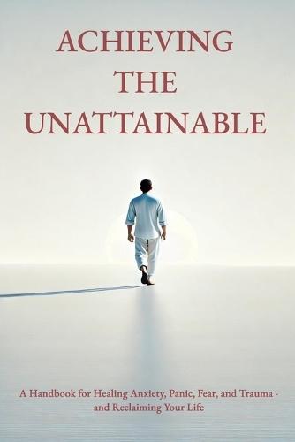 Achieving the Unattainable: A Handbook for Healing Anxiety, Panic, Fear, and Trauma - and Reclaiming Your Life