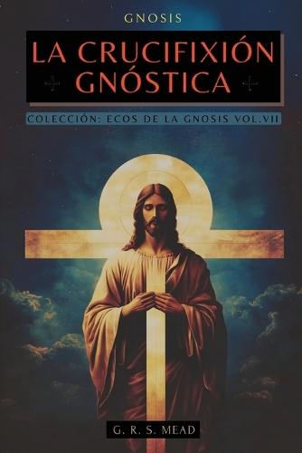 La Crucifixión Gnóstica: Las enseñanzas ocultas de Jesús y el misterio de la Cruz - Colección: Ecos de la Gnosis Vol. VII