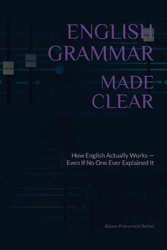 English Grammar Made Clear: How English Actually Works - Even If No One Ever Explained It Properly