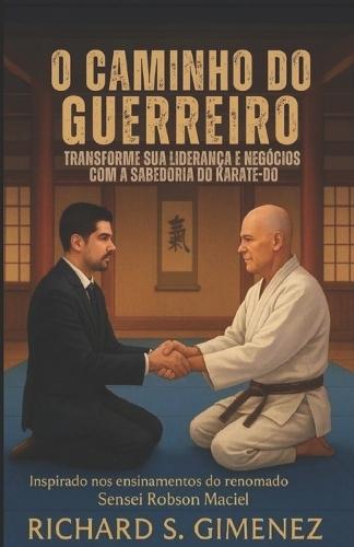O Caminho do Guerreiro Transforme sua Liderança e Negócios com a Sabedoria do Karate-Do