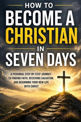 How to Become a Christian in Seven Days: A Personal Step-by-Step Journey to Finding Faith, Receiving Salvation, and Beginning Your New Life with Christ