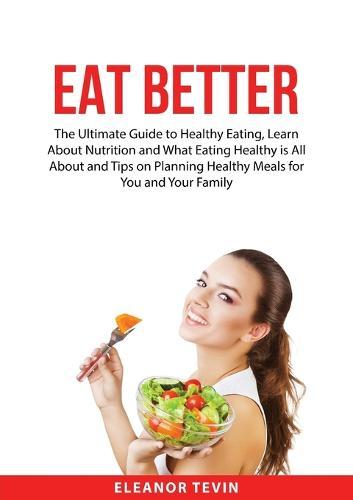 Eat Better: The Ultimate Guide to Healthy Eating, Learn About Nutrition and What Eating Healthy is All About and Tips on Planning Healthy Meals for You and Your Family