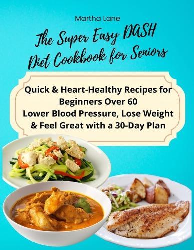 The Super Easy DASH Diet Cookbook for Seniors: Quick & Heart-Healthy Recipes for Beginners Over 60 Lower Blood Pressure, Lose Weight & Feel Great with a 30-Day Plan