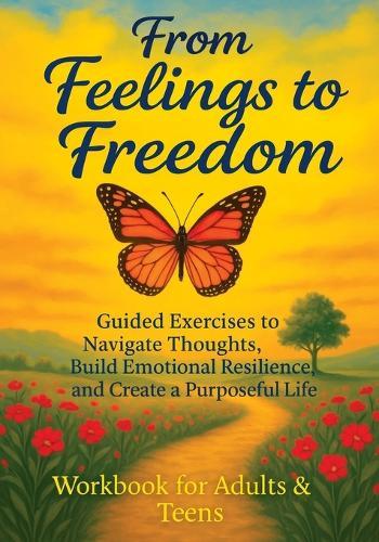 From Feelings to Freedom: Guided Exercises to Navigate Thoughts, Build Emotional Resilience and Create a Purposeful Life - Workbook for Adults & Teens
