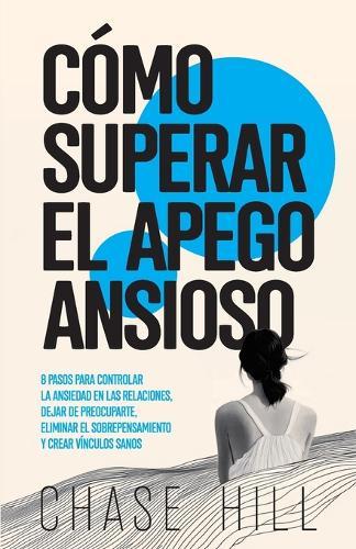 Cómo superar el apego ansioso: 8 pasos para controlar la ansiedad en las relaciones, dejar de preocuparte, eliminar el sobrepensamiento y crear vínculos sanos